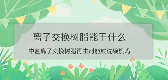 离子交换树脂能干什么 中盐离子交换树脂再生剂能放洗碗机吗？